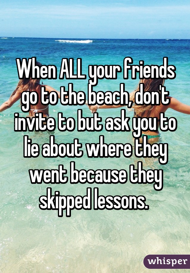 When ALL your friends go to the beach, don't invite to but ask you to lie about where they went because they skipped lessons. 