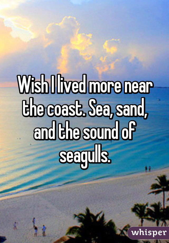 Wish I lived more near the coast. Sea, sand, and the sound of seagulls.