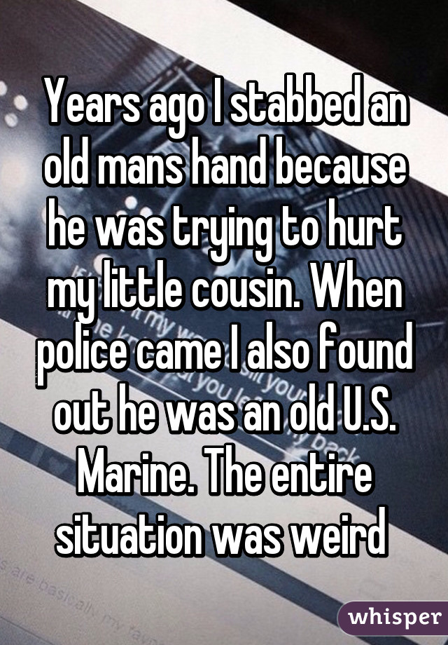 Years ago I stabbed an old mans hand because he was trying to hurt my little cousin. When police came I also found out he was an old U.S. Marine. The entire situation was weird 