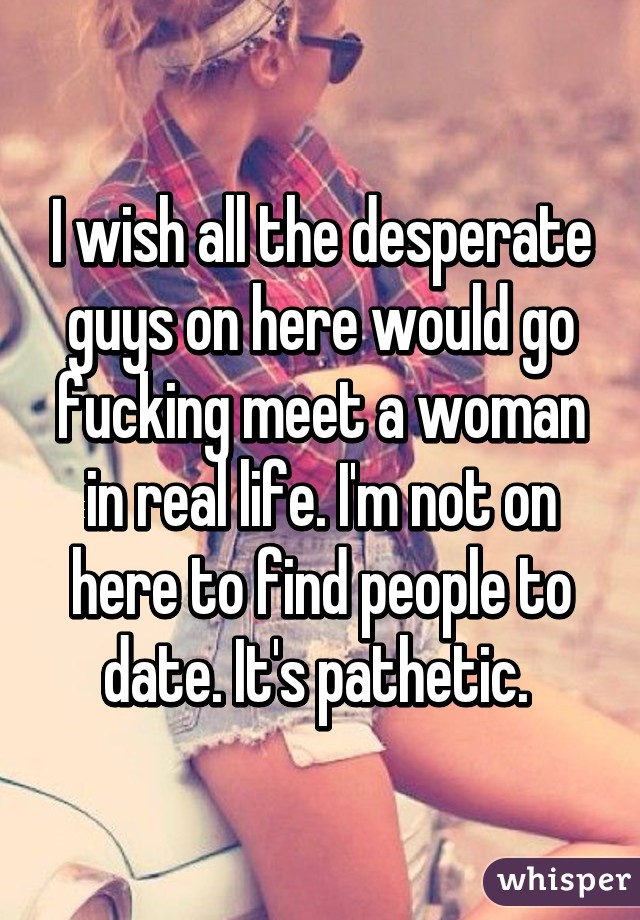 I wish all the desperate guys on here would go fucking meet a woman in real life. I'm not on here to find people to date. It's pathetic. 