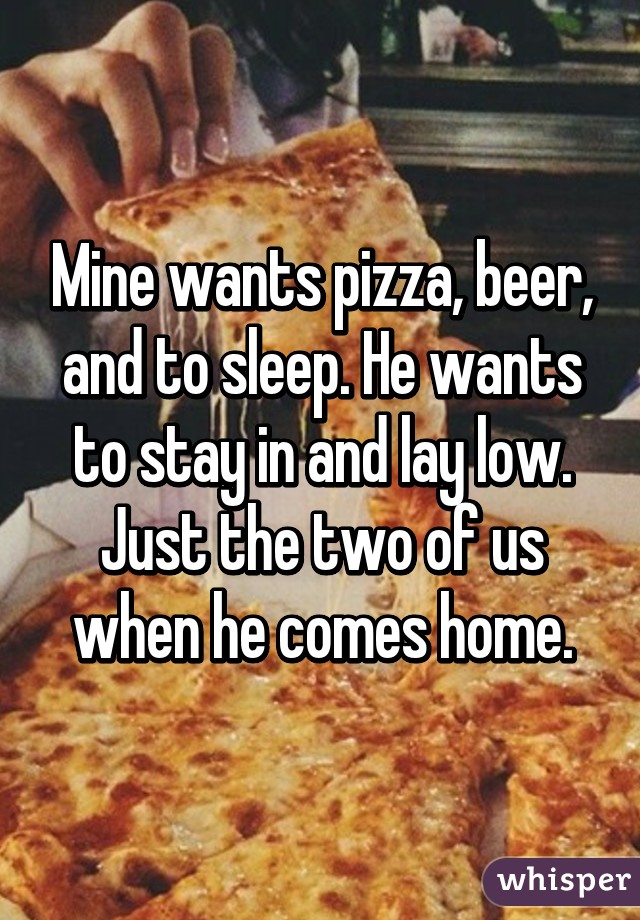 Mine wants pizza, beer, and to sleep. He wants to stay in and lay low. Just the two of us when he comes home.