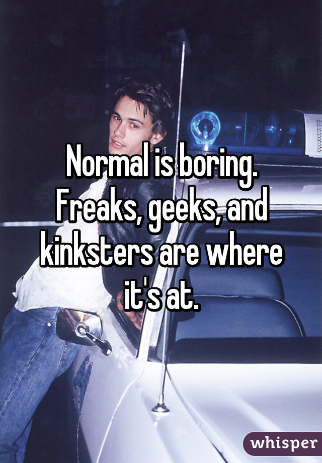 Normal is boring. Freaks, geeks, and kinksters are where it's at.