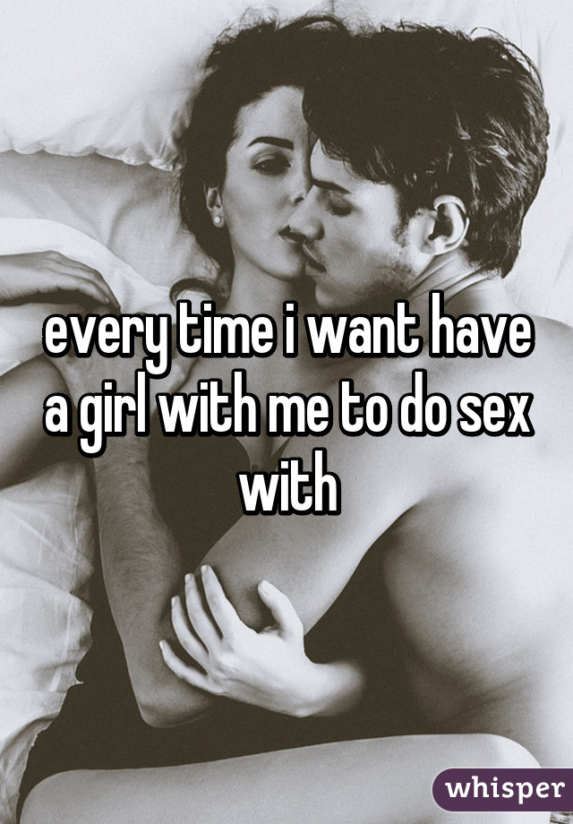 every time i want have a girl with me to do sex with