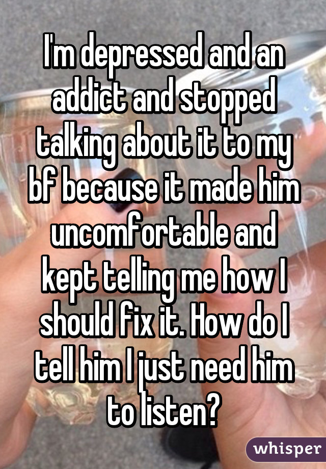 I'm depressed and an addict and stopped talking about it to my bf because it made him uncomfortable and kept telling me how I should fix it. How do I tell him I just need him to listen?