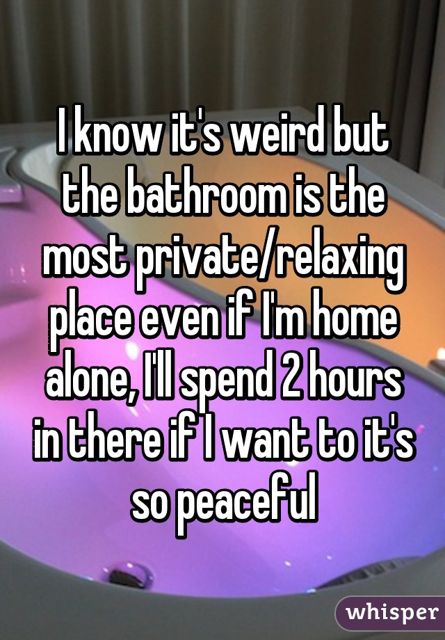 I know it's weird but the bathroom is the most private/relaxing place even if I'm home alone, I'll spend 2 hours in there if I want to it's so peaceful