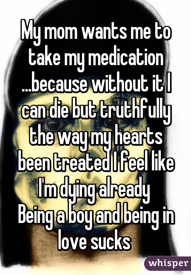 My mom wants me to take my medication ...because without it I can die but truthfully the way my hearts been treated I feel like I'm dying already 
Being a boy and being in love sucks 