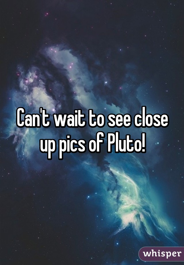 Can't wait to see close up pics of Pluto!