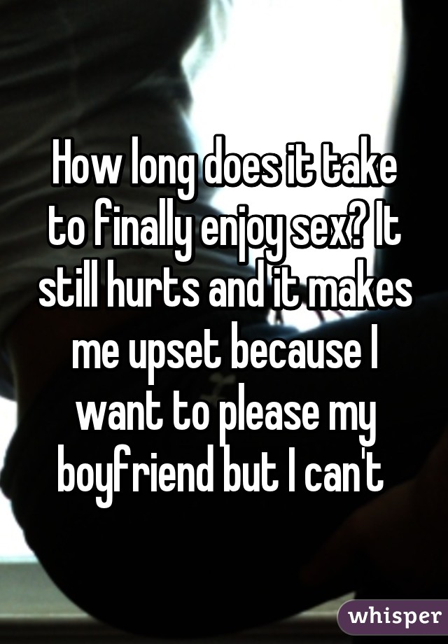 How long does it take to finally enjoy sex? It still hurts and it makes me upset because I want to please my boyfriend but I can't 