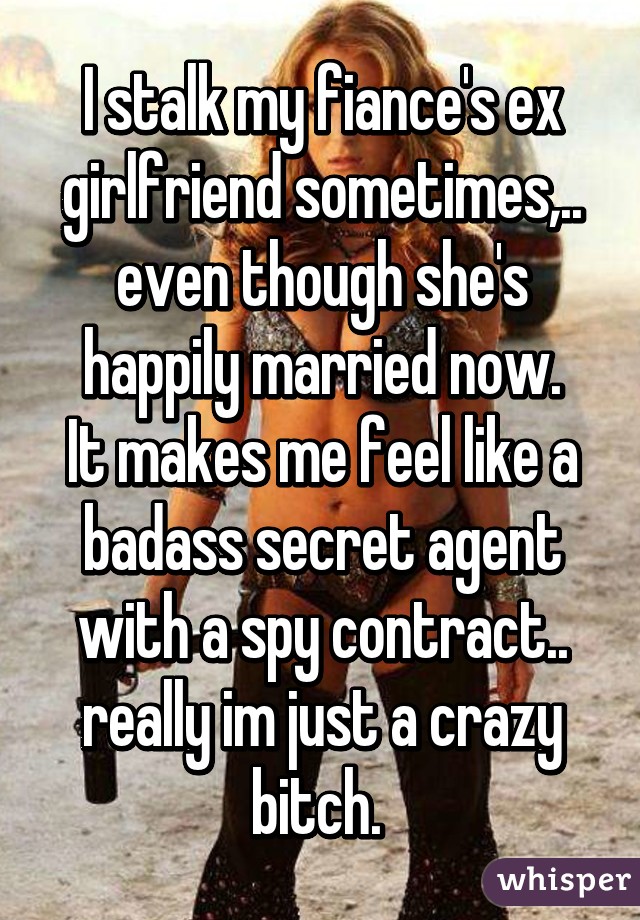 I stalk my fiance's ex girlfriend sometimes,.. even though she's happily married now.
It makes me feel like a badass secret agent with a spy contract.. really im just a crazy bitch. 