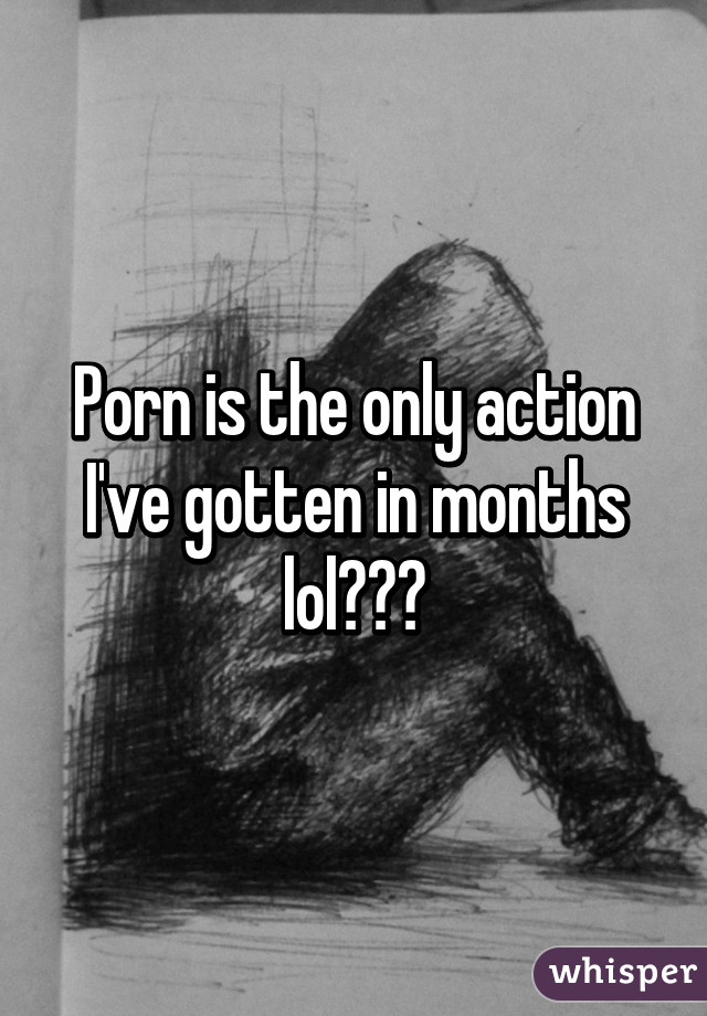 Porn is the only action I've gotten in months lol😅😒😑