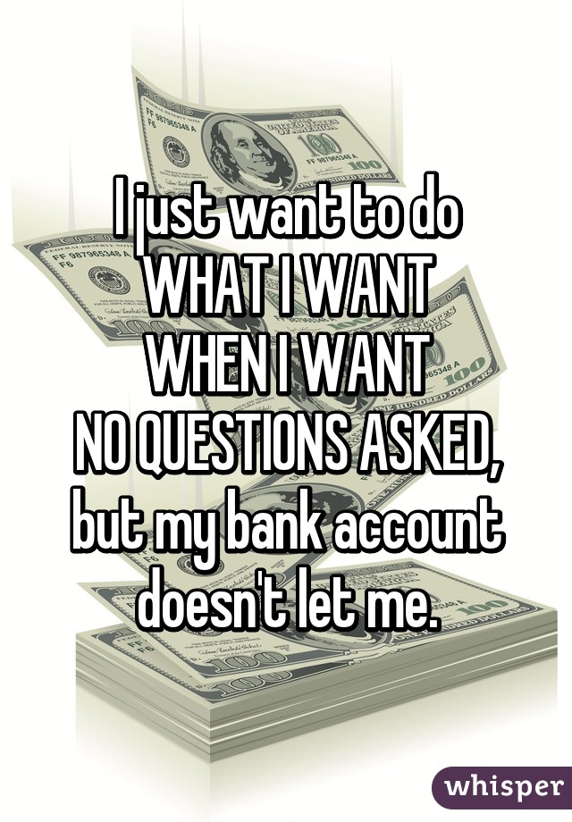 I just want to do
WHAT I WANT
WHEN I WANT
NO QUESTIONS ASKED,
but my bank account doesn't let me.