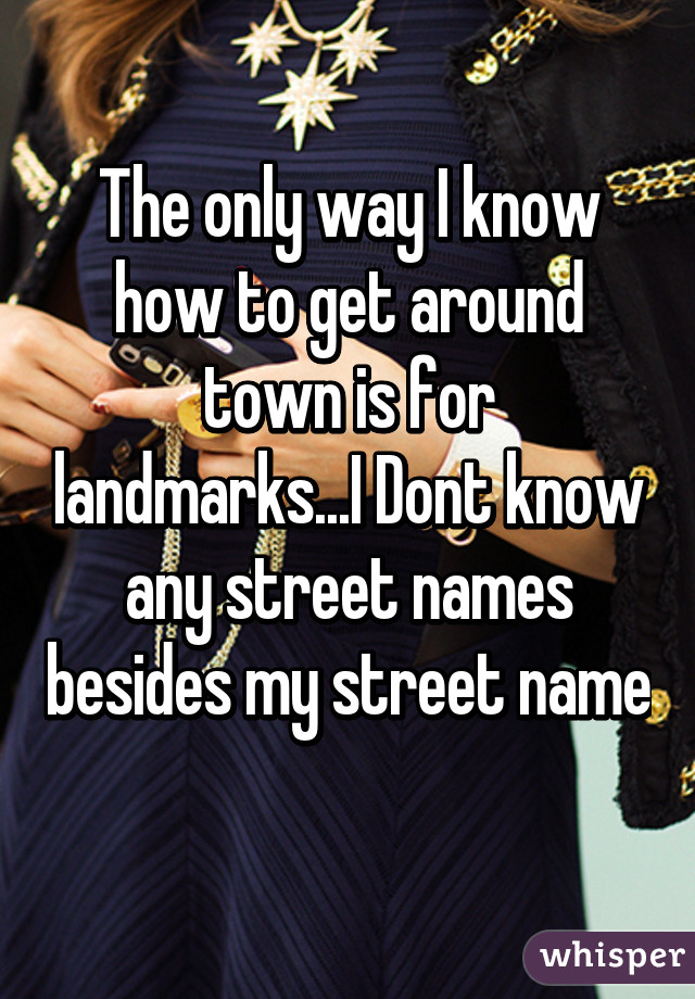 The only way I know how to get around town is for landmarks...I Dont know any street names besides my street name 