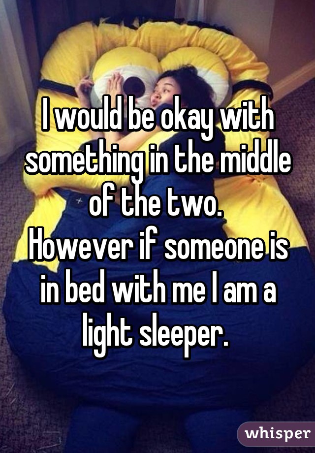 I would be okay with something in the middle of the two. 
However if someone is in bed with me I am a light sleeper. 