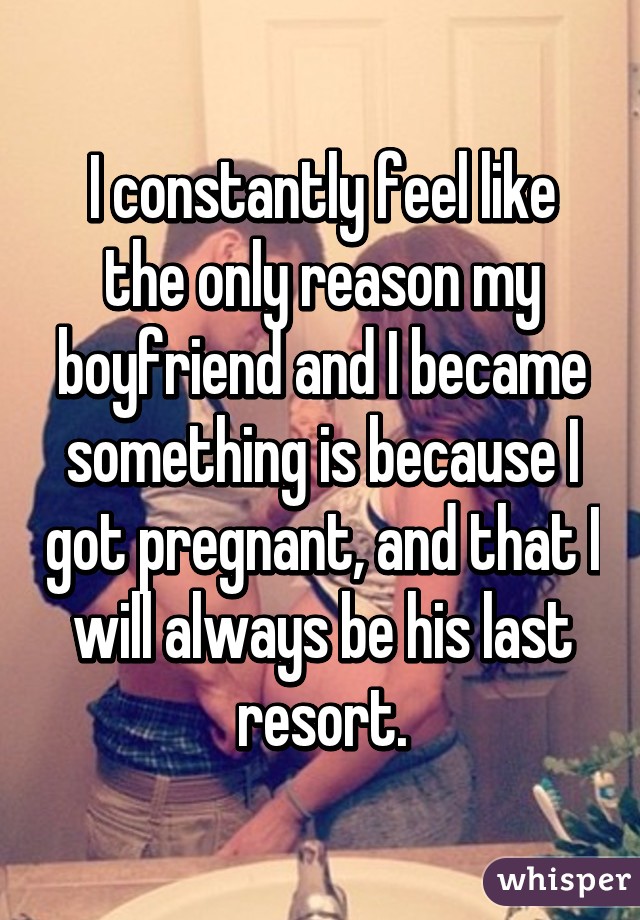 I constantly feel like the only reason my boyfriend and I became something is because I got pregnant, and that I will always be his last resort.