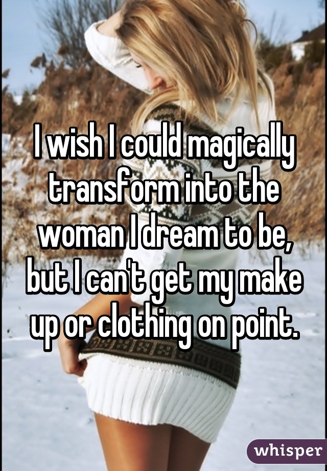 I wish I could magically transform into the woman I dream to be, but I can't get my make up or clothing on point.