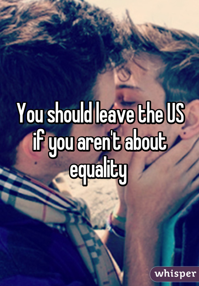 You should leave the US if you aren't about equality 