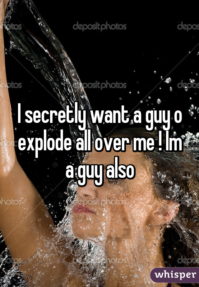 I secretly want a guy o explode all over me ! Im a guy also