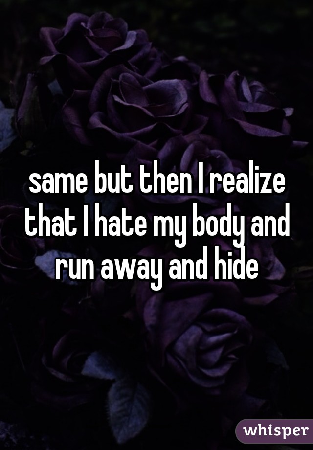 same but then I realize that I hate my body and run away and hide
