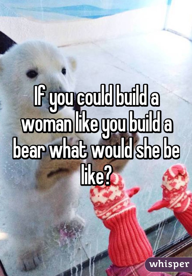 If you could build a woman like you build a bear what would she be like?