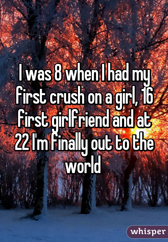 I was 8 when I had my first crush on a girl, 16 first girlfriend and at 22 I'm finally out to the world 