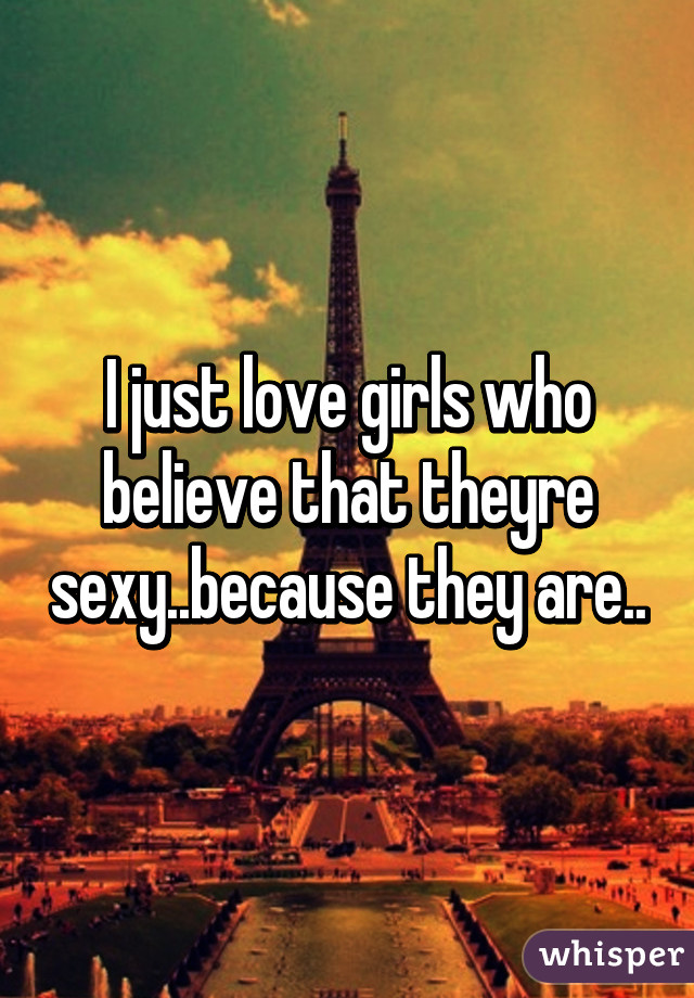 I just love girls who believe that theyre sexy..because they are..