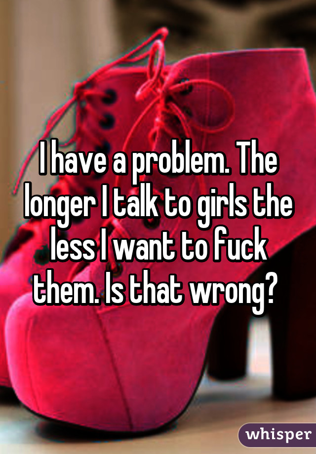 I have a problem. The longer I talk to girls the less I want to fuck them. Is that wrong? 