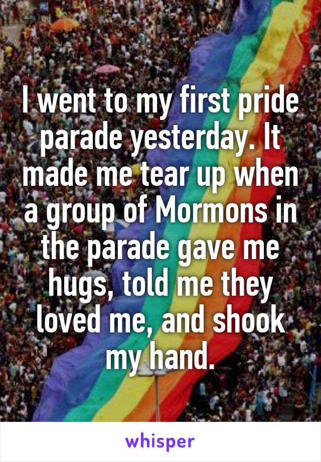 I went to my first pride parade yesterday. It made me tear up when a group of Mormons in the parade gave me hugs, told me they loved me, and shook my hand.