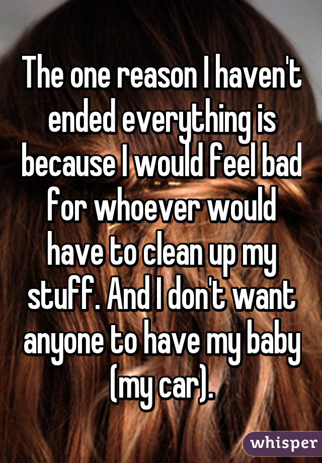 The one reason I haven't ended everything is because I would feel bad for whoever would have to clean up my stuff. And I don't want anyone to have my baby (my car).