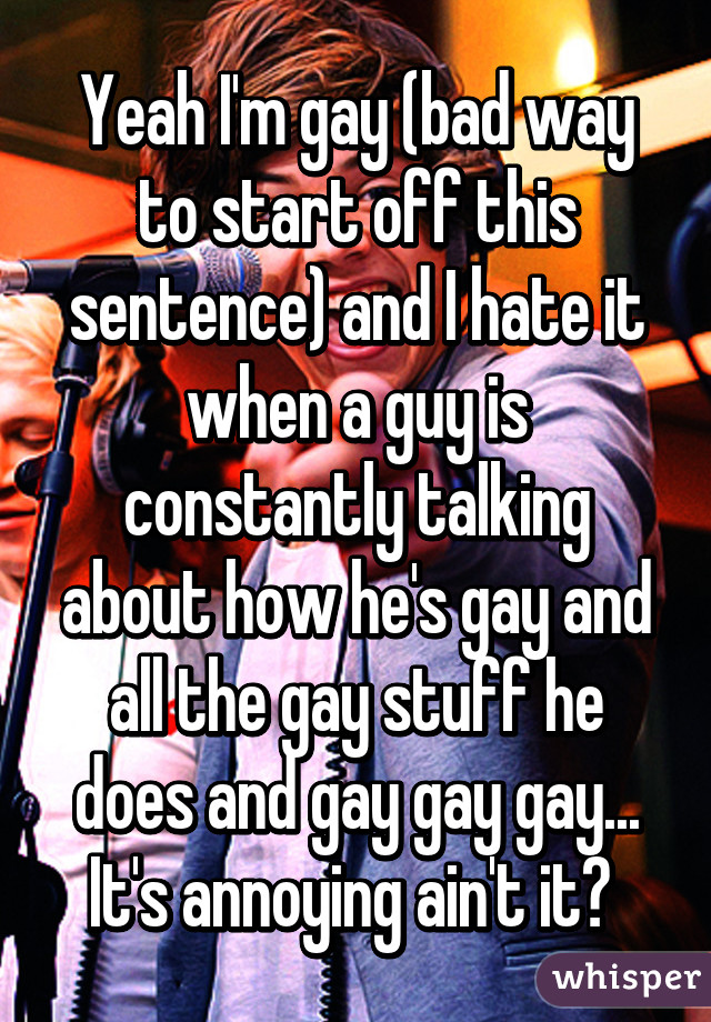 Yeah I'm gay (bad way to start off this sentence) and I hate it when a guy is constantly talking about how he's gay and all the gay stuff he does and gay gay gay... It's annoying ain't it? 