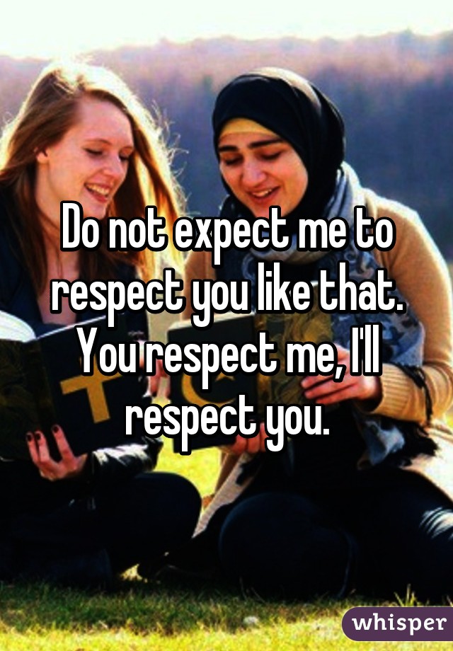 Do not expect me to respect you like that. You respect me, I'll respect you.