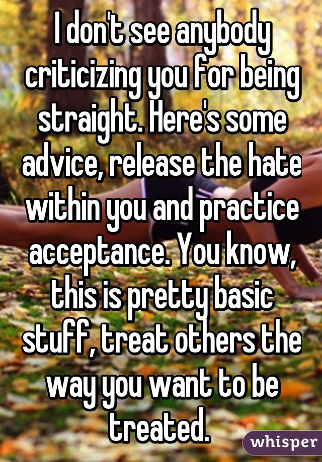 I don't see anybody criticizing you for being straight. Here's some advice, release the hate within you and practice acceptance. You know, this is pretty basic stuff, treat others the way you want to be treated. 