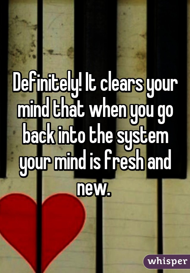 Definitely! It clears your mind that when you go back into the system your mind is fresh and new. 