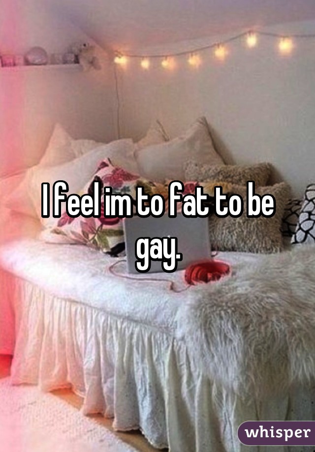 I feel im to fat to be gay.