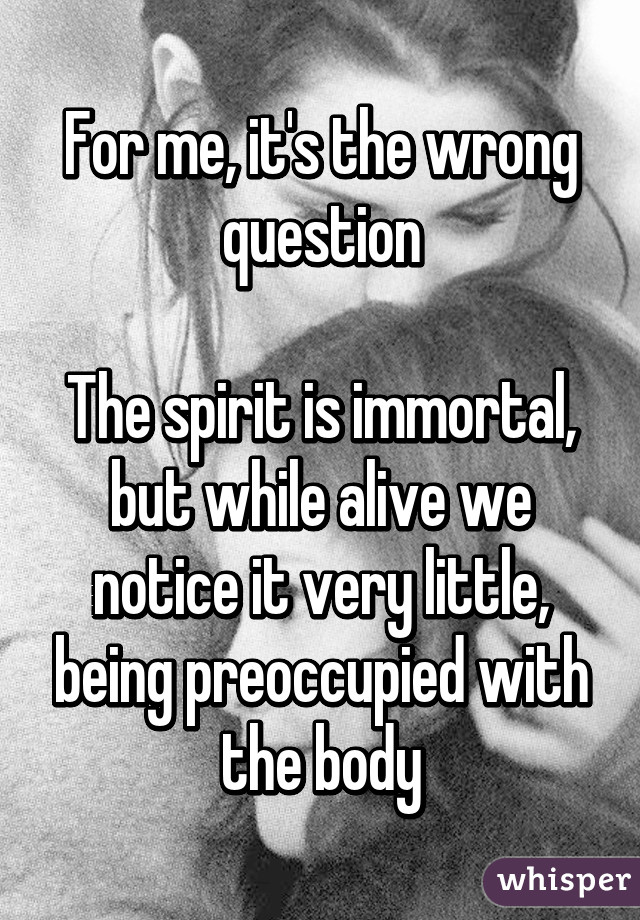 For me, it's the wrong question

The spirit is immortal, but while alive we notice it very little, being preoccupied with the body