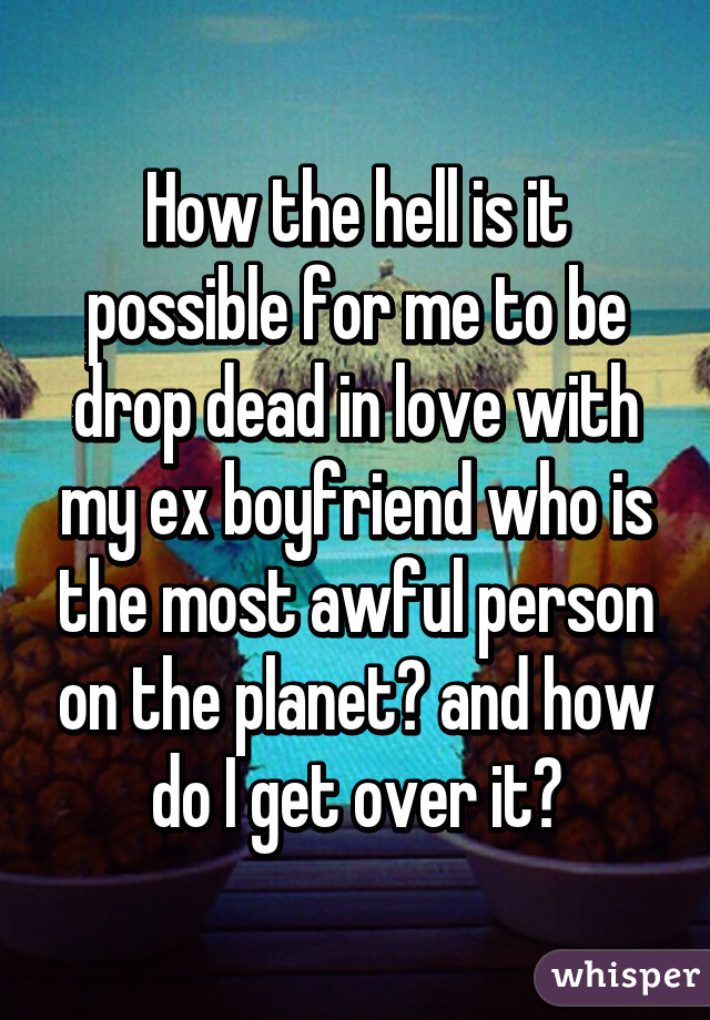 How the hell is it possible for me to be drop dead in love with my ex boyfriend who is the most awful person on the planet? and how do I get over it?