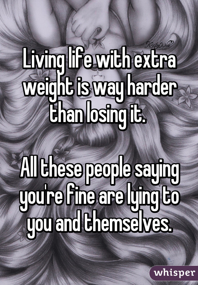 Living life with extra weight is way harder than losing it. 

All these people saying you're fine are lying to you and themselves.