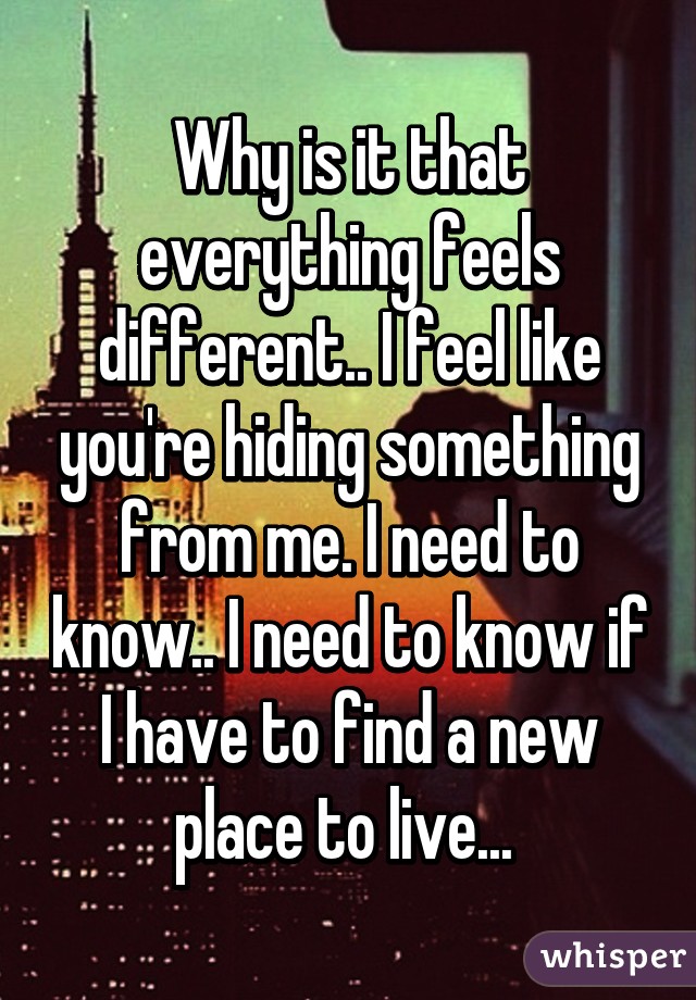 Why is it that everything feels different.. I feel like you're hiding something from me. I need to know.. I need to know if I have to find a new place to live... 