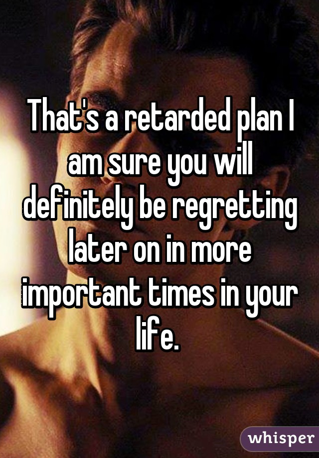 That's a retarded plan I am sure you will definitely be regretting later on in more important times in your life. 