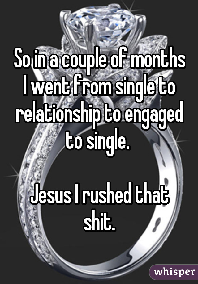 So in a couple of months I went from single to relationship to engaged to single. 

Jesus I rushed that shit.