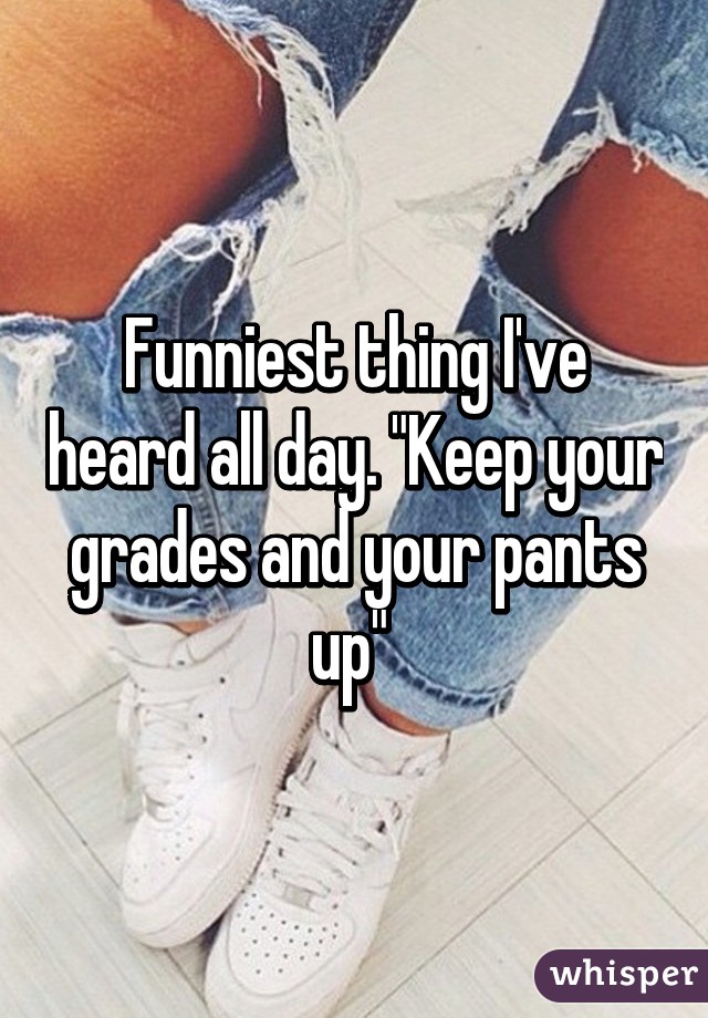 Funniest thing I've heard all day. "Keep your grades and your pants up" 