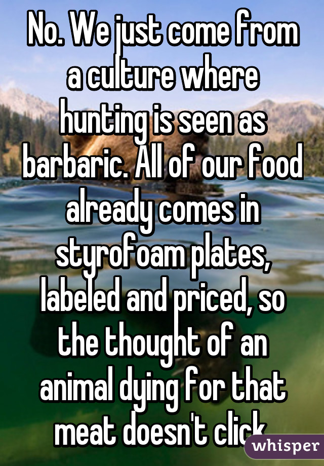 No. We just come from a culture where hunting is seen as barbaric. All of our food already comes in styrofoam plates, labeled and priced, so the thought of an animal dying for that meat doesn't click.