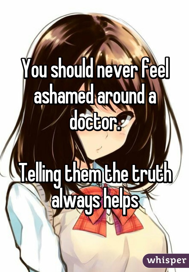 You should never feel ashamed around a doctor.

Telling them the truth always helps