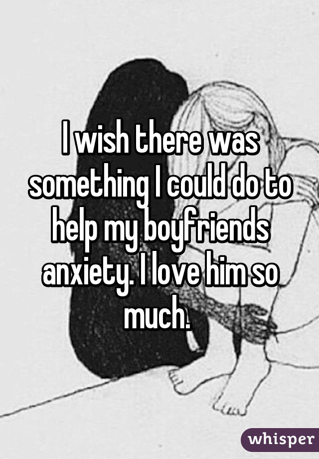 I wish there was something I could do to help my boyfriends anxiety. I love him so much. 