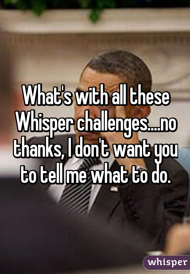 What's with all these Whisper challenges....no thanks, I don't want you to tell me what to do.