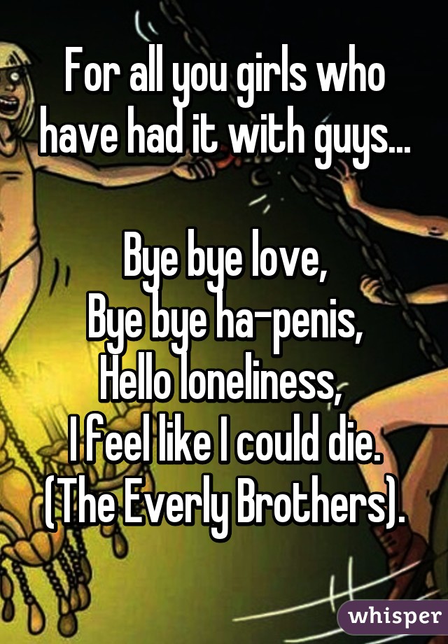 For all you girls who have had it with guys...

Bye bye love,
Bye bye ha-penis,
Hello loneliness, 
I feel like I could die.
(The Everly Brothers).
