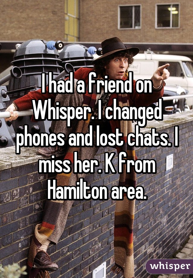 I had a friend on Whisper. I changed phones and lost chats. I miss her. K from Hamilton area.