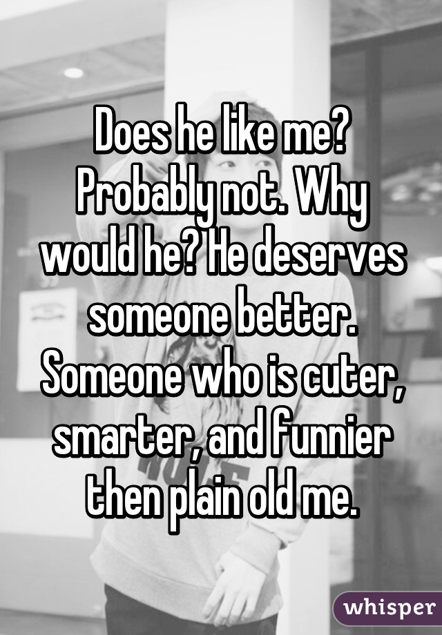 Does he like me? Probably not. Why would he? He deserves someone better. Someone who is cuter, smarter, and funnier then plain old me.