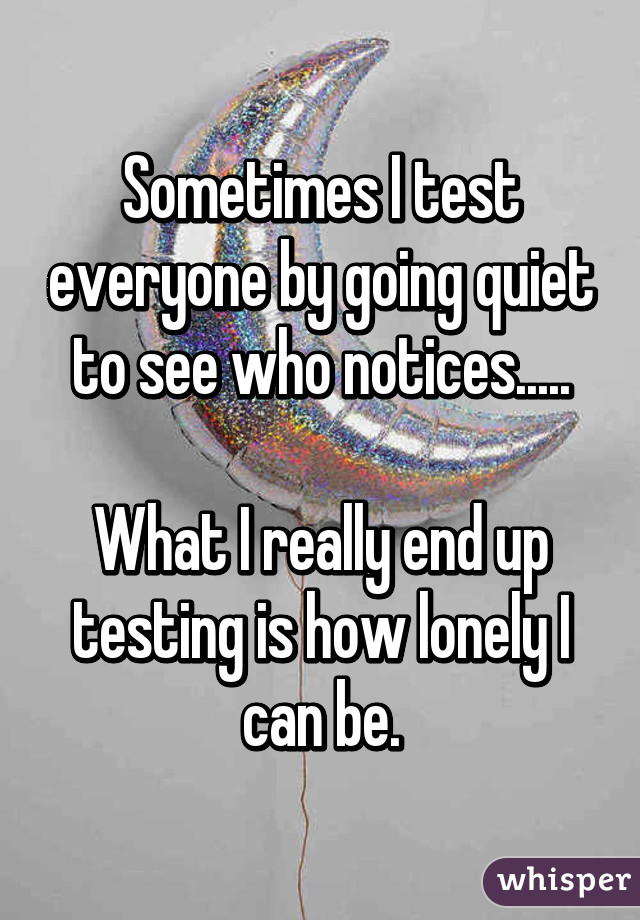 Sometimes I test everyone by going quiet to see who notices.....

What I really end up testing is how lonely I can be.