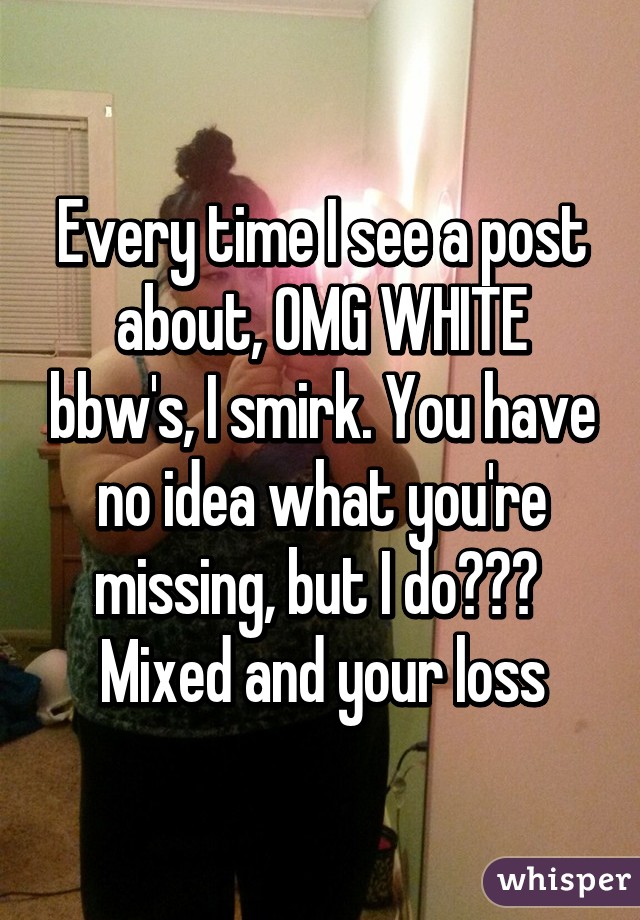 Every time I see a post about, OMG WHITE bbw's, I smirk. You have no idea what you're missing, but I do💋💋💋 
Mixed and your loss