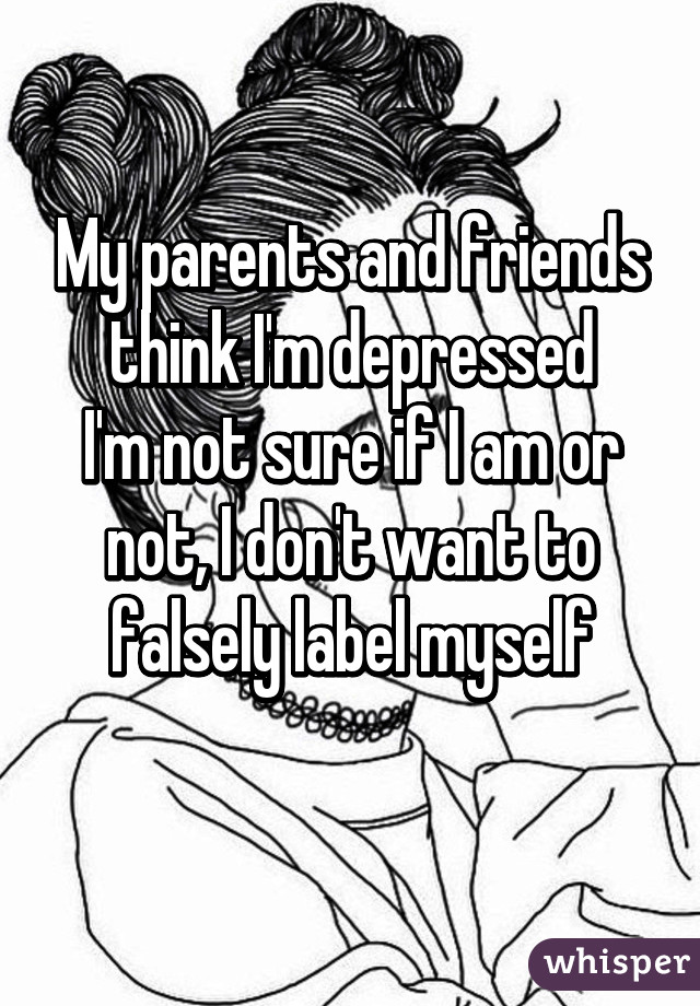 My parents and friends think I'm depressed
I'm not sure if I am or not, I don't want to falsely label myself
